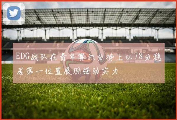 EDG战队在青年赛积分榜上以78分稳居第一位置展现强劲实力