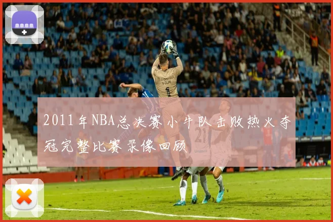 2011年NBA总决赛小牛队击败热火夺冠完整比赛录像回顾