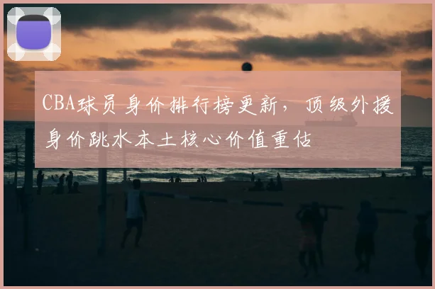 CBA球员身价排行榜更新,顶级外援身价跳水本土核心价值重估
