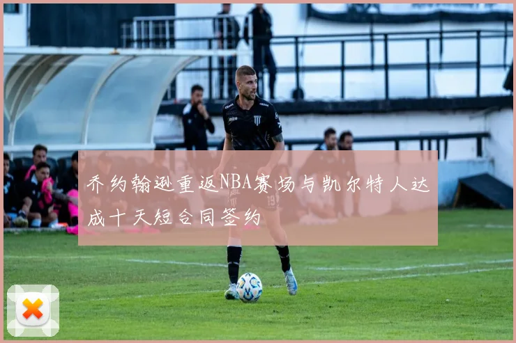 乔约翰逊重返NBA赛场与凯尔特人达成十天短合同签约