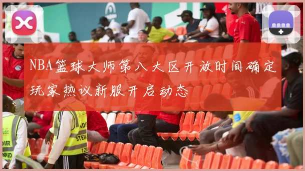 NBA篮球大师第八大区开放时间确定玩家热议新服开启动态