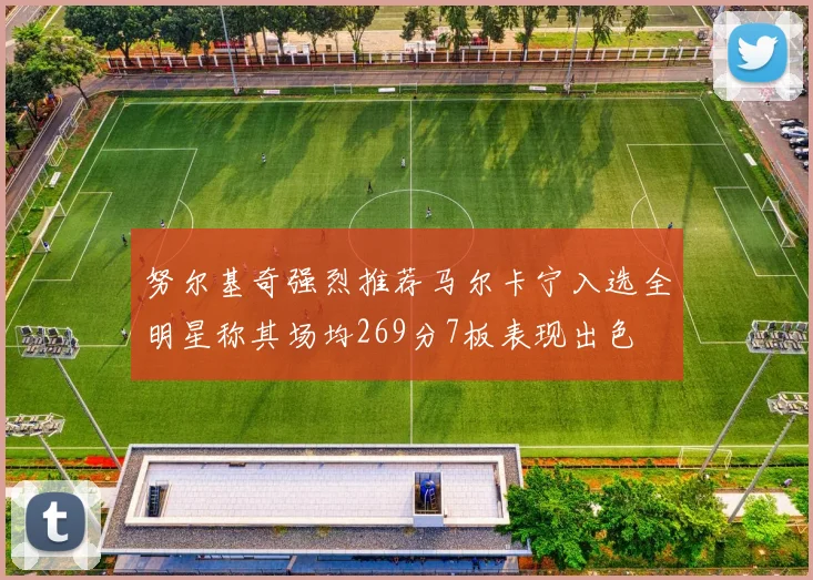 努尔基奇强烈推荐马尔卡宁入选全明星称其场均269分7板表现出色