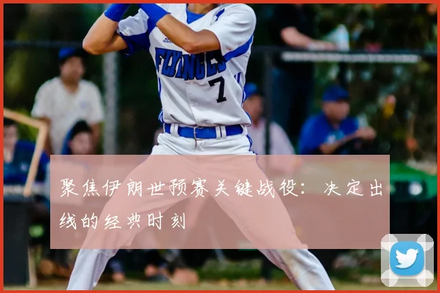 聚焦伊朗世预赛关键战役：决定出线的经典时刻