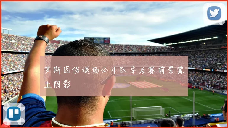 罗斯因伤退场公牛队季后赛前景蒙上阴影