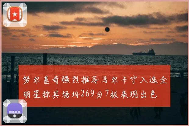 努尔基奇强烈推荐马尔卡宁入选全明星称其场均269分7板表现出色