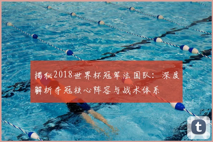 揭秘2018世界杯冠军法国队：深度解析夺冠核心阵容与战术体系