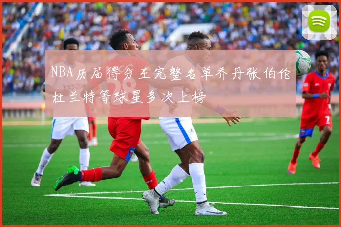 NBA历届得分王完整名单乔丹张伯伦杜兰特等球星多次上榜