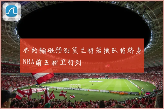 乔约翰逊预测莫兰特若换队将跻身NBA前五控卫行列