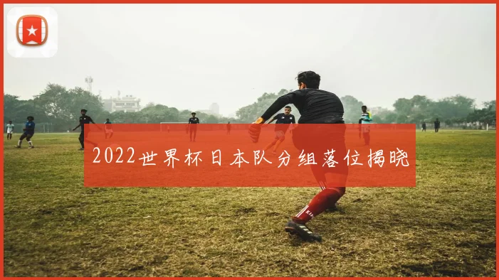 2022世界杯日本队分组落位揭晓