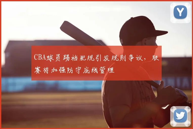 CBA球员踢裆犯规引发规则争议,联赛将加强防守底线管理
