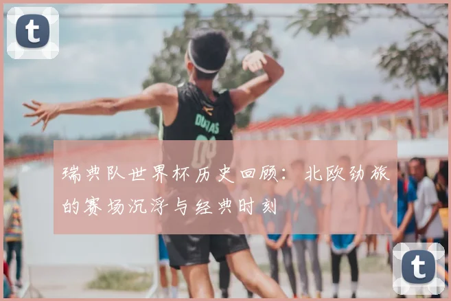 瑞典队世界杯历史回顾：北欧劲旅的赛场沉浮与经典时刻