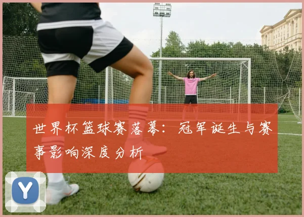 世界杯篮球赛落幕：冠军诞生与赛事影响深度分析