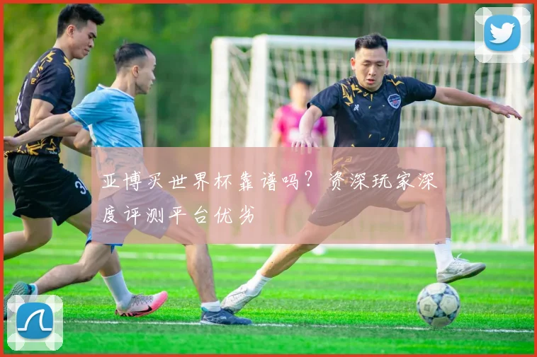 亚博买世界杯靠谱吗？资深玩家深度评测平台优劣