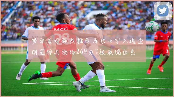努尔基奇强烈推荐马尔卡宁入选全明星称其场均269分7板表现出色