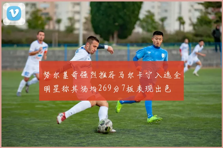 努尔基奇强烈推荐马尔卡宁入选全明星称其场均269分7板表现出色
