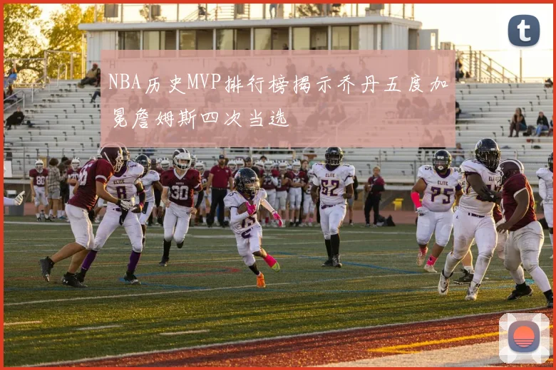 NBA历史MVP排行榜揭示乔丹五度加冕詹姆斯四次当选