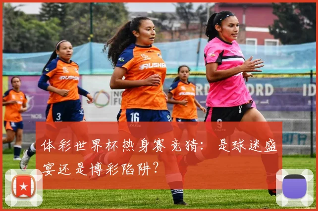 体彩世界杯热身赛竞猜：是球迷盛宴还是博彩陷阱？