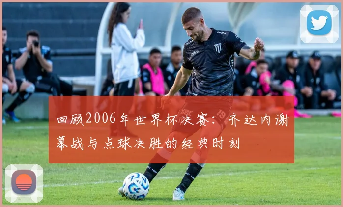 回顾2006年世界杯决赛：齐达内谢幕战与点球决胜的经典时刻