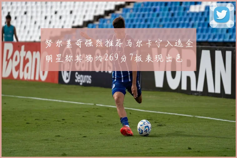 努尔基奇强烈推荐马尔卡宁入选全明星称其场均269分7板表现出色