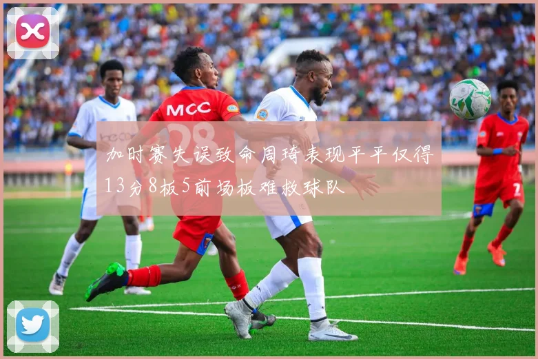 加时赛失误致命周琦表现平平仅得13分8板5前场板难救球队