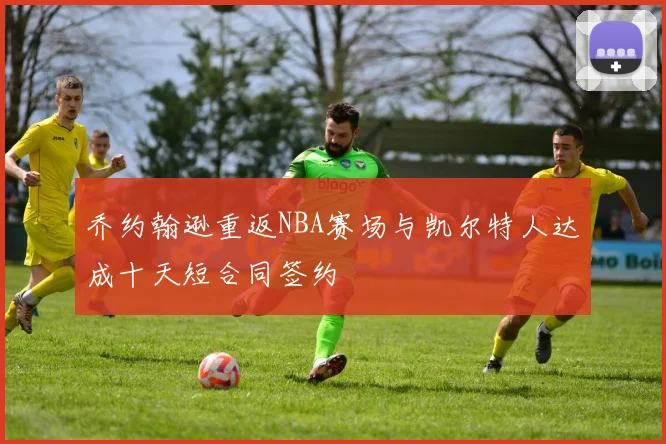 乔约翰逊重返NBA赛场与凯尔特人达成十天短合同签约