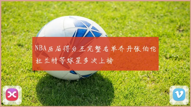 NBA历届得分王完整名单乔丹张伯伦杜兰特等球星多次上榜