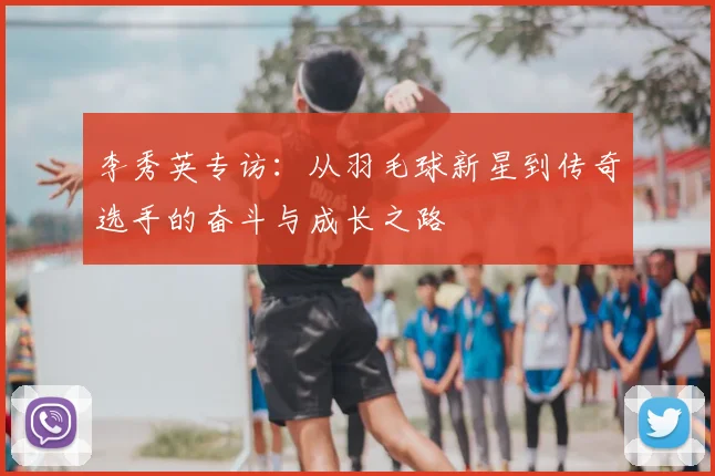 李秀英专访：从羽毛球新星到传奇选手的奋斗与成长之路