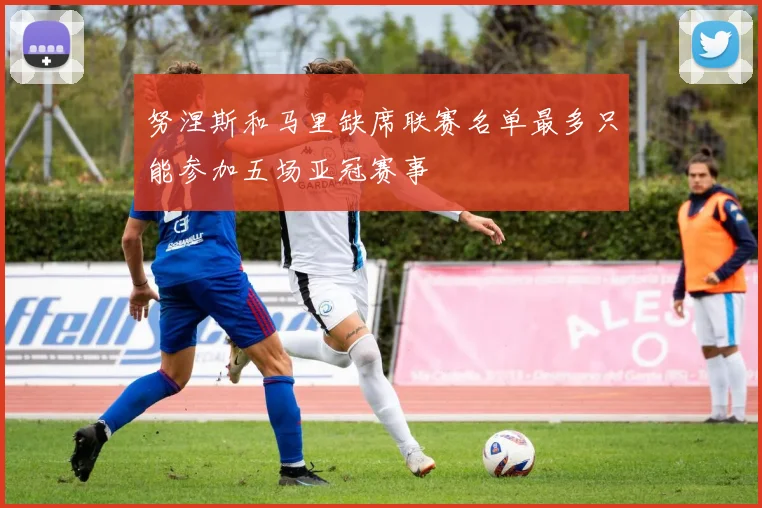 努涅斯和马里缺席联赛名单最多只能参加五场亚冠赛事