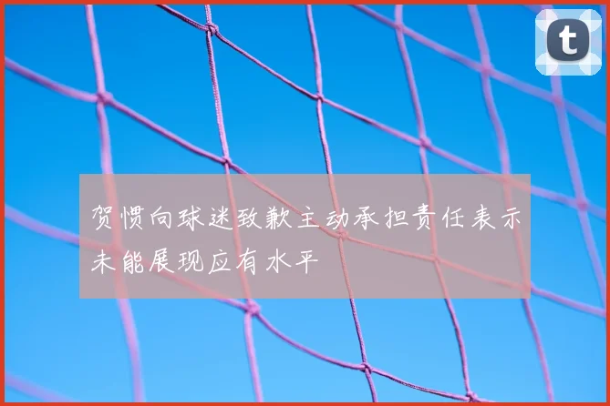 贺惯向球迷致歉主动承担责任表示未能展现应有水平