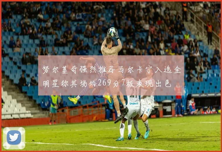 努尔基奇强烈推荐马尔卡宁入选全明星称其场均269分7板表现出色