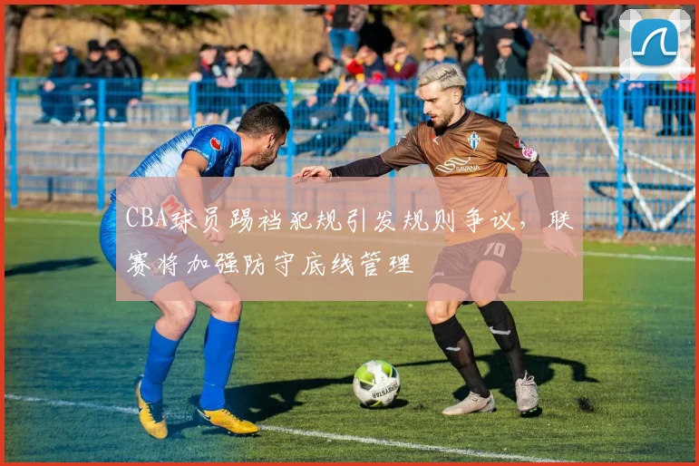 CBA球员踢裆犯规引发规则争议,联赛将加强防守底线管理