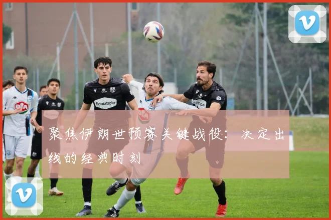 聚焦伊朗世预赛关键战役：决定出线的经典时刻