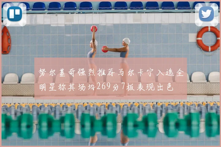 努尔基奇强烈推荐马尔卡宁入选全明星称其场均269分7板表现出色