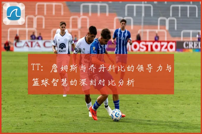 TT:詹姆斯与乔丹科比的领导力与篮球智慧的深刻对比分析