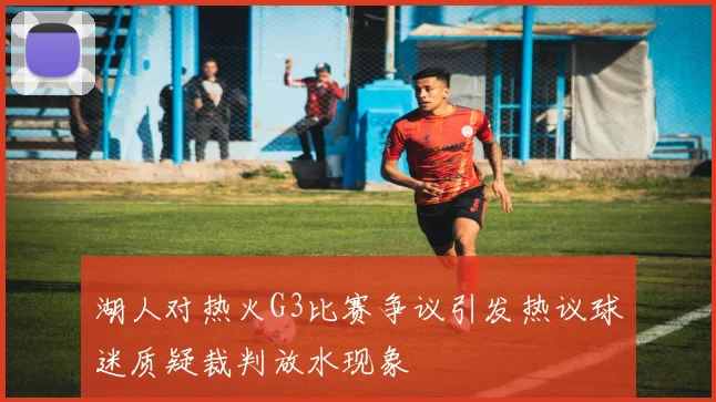 湖人对热火G3比赛争议引发热议球迷质疑裁判放水现象