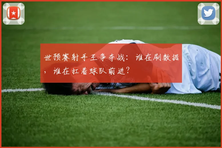 世预赛射手王争夺战：谁在刷数据，谁在扛着球队前进？