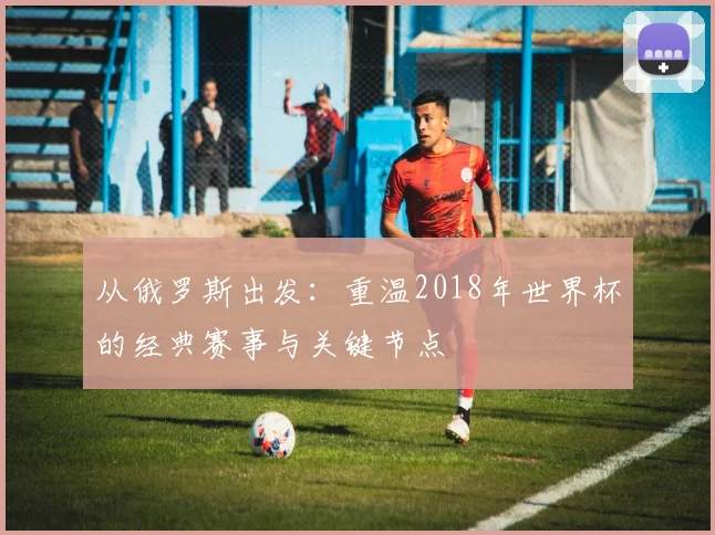 从俄罗斯出发：重温2018年世界杯的经典赛事与关键节点