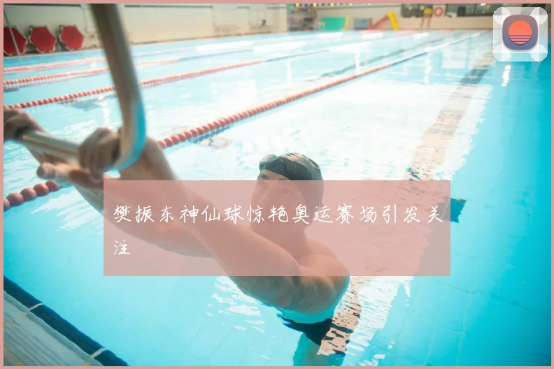 樊振东神仙球惊艳奥运赛场引发关注